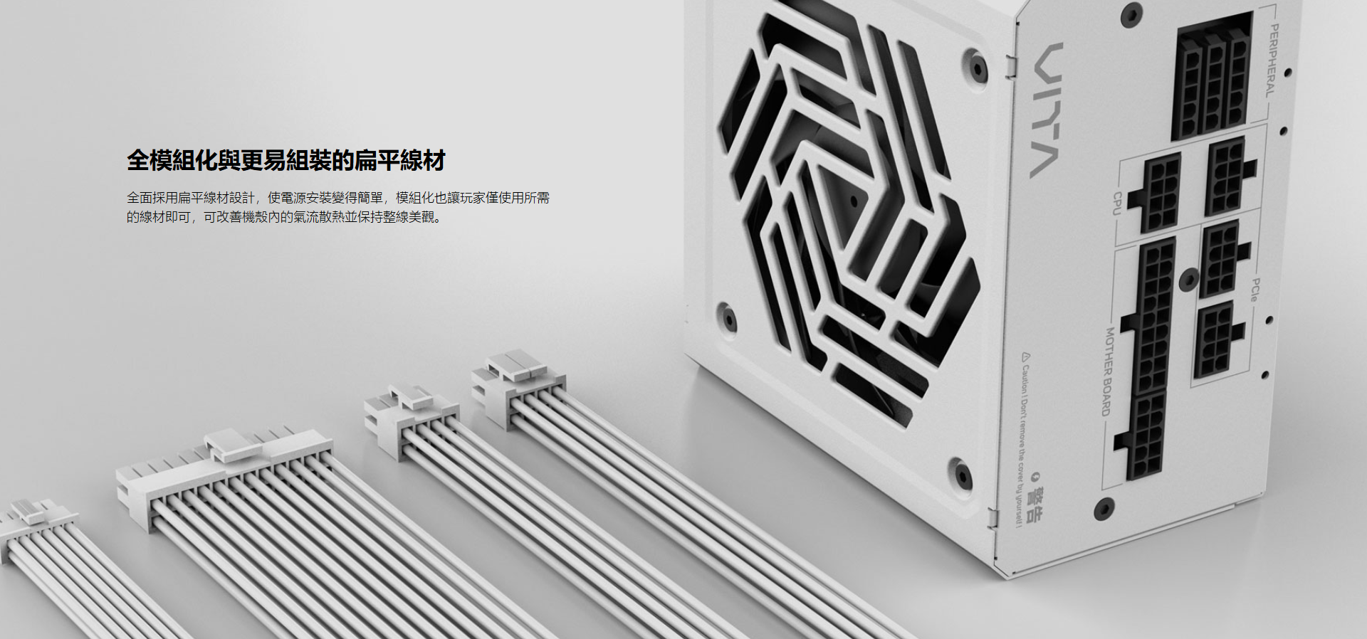 PERPHERAL全面採用扁平線材設計,使電源安裝變得簡單,模組化也讓玩家僅使用所需的線材即可,可改善機殼內的氣流散熱並保持整線美觀。全模組化與更易組裝的扁平線材 CPUMOTHER BOARDCaution I Dont remove the cover by yourself警告