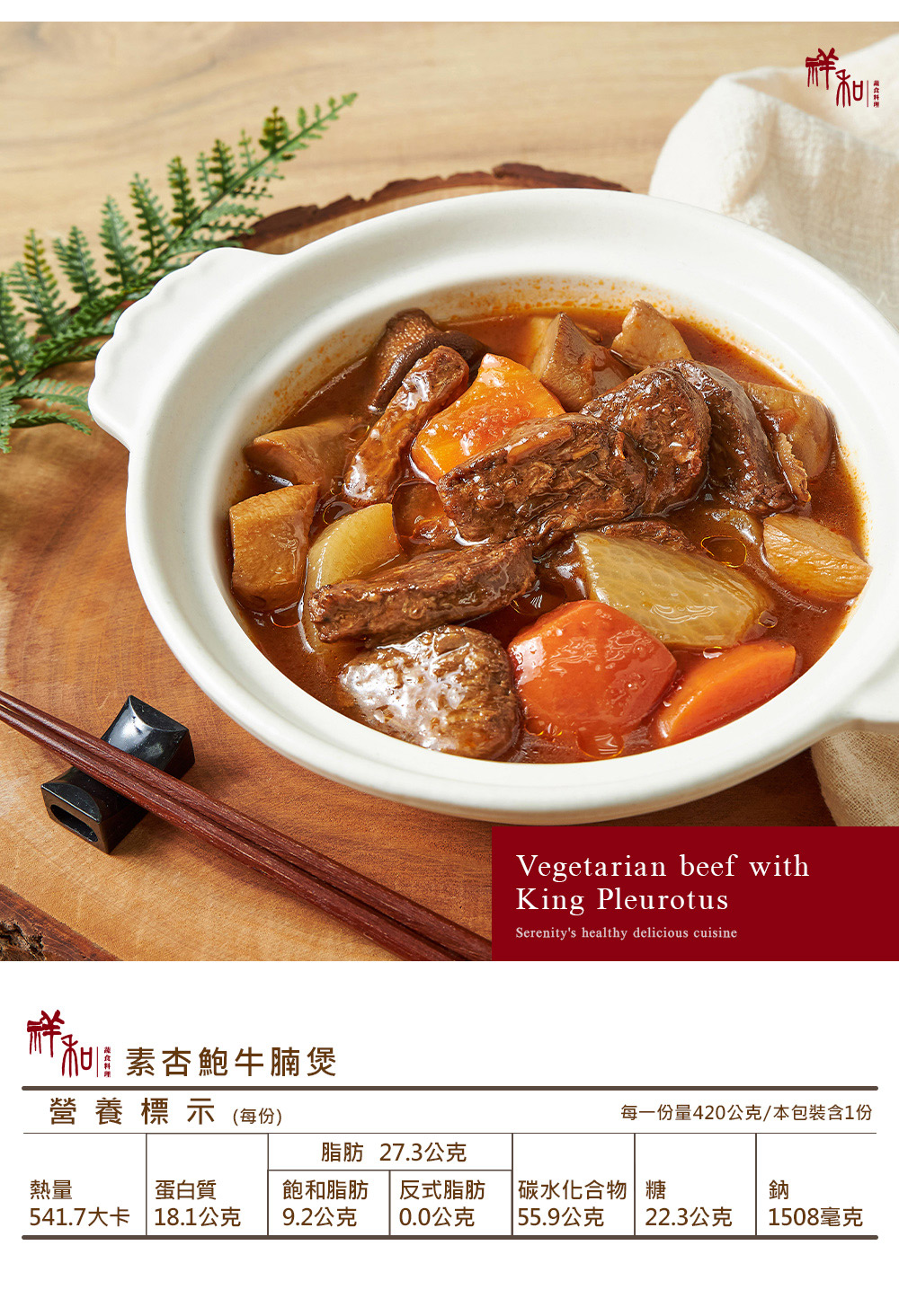 素杏鮑牛腩煲營養標示(每份)Vegetarian beef withKing PleurotusSerenitys healthy delicious cuisine每一份量420公克/本包裝含1份脂肪 27.3公克熱量蛋白質飽和脂肪反式脂肪碳水化合物 糖541.7大卡 18.1公克9.2公克0.0公克| 55.9公克鈉22.3公克1508毫克