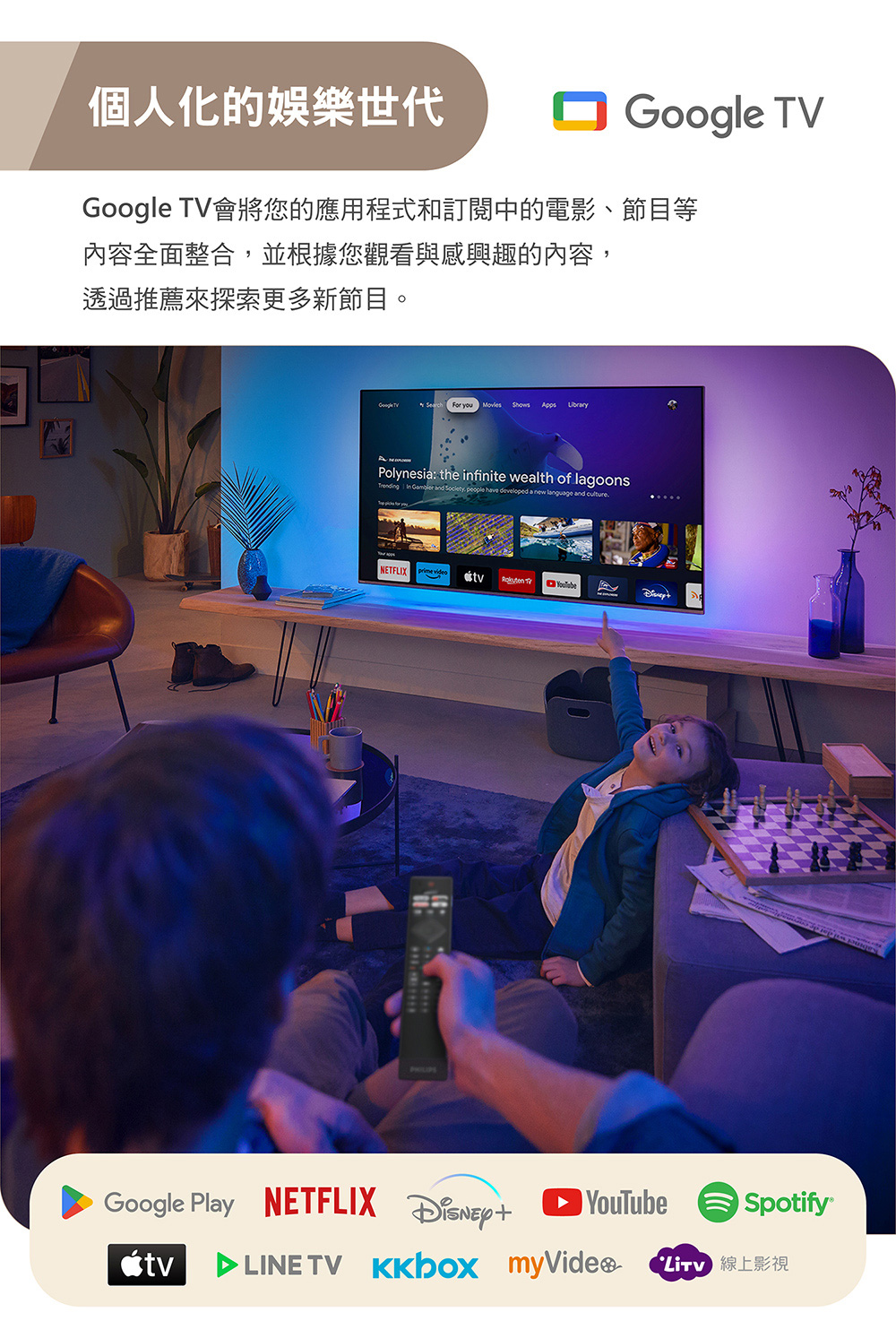 個人化的娛樂世代 Google TV會將您的應用程式和訂閱中的電影、節目等內容全面整合並根據您觀看與感興趣的內容,透過推薦來探索更多新節目。Google TV you Apps Polynesia: the infinite wealth of lagoons   and Society, people have developed a new language and   NETFLIX  video tvSpotify 線上影視Google Play NETFLIX YouTubetv TV