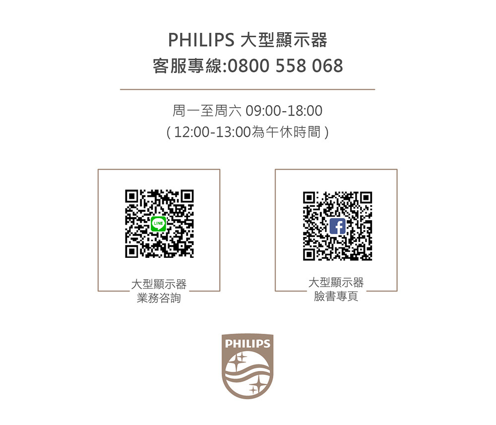 PHILIPS 大型顯示器客服專線:0800 558068周一至周六 09:00-18:00(12:00-13:00為午休時間)大型顯示器業務咨詢PHILIPS大型顯示器臉書專頁