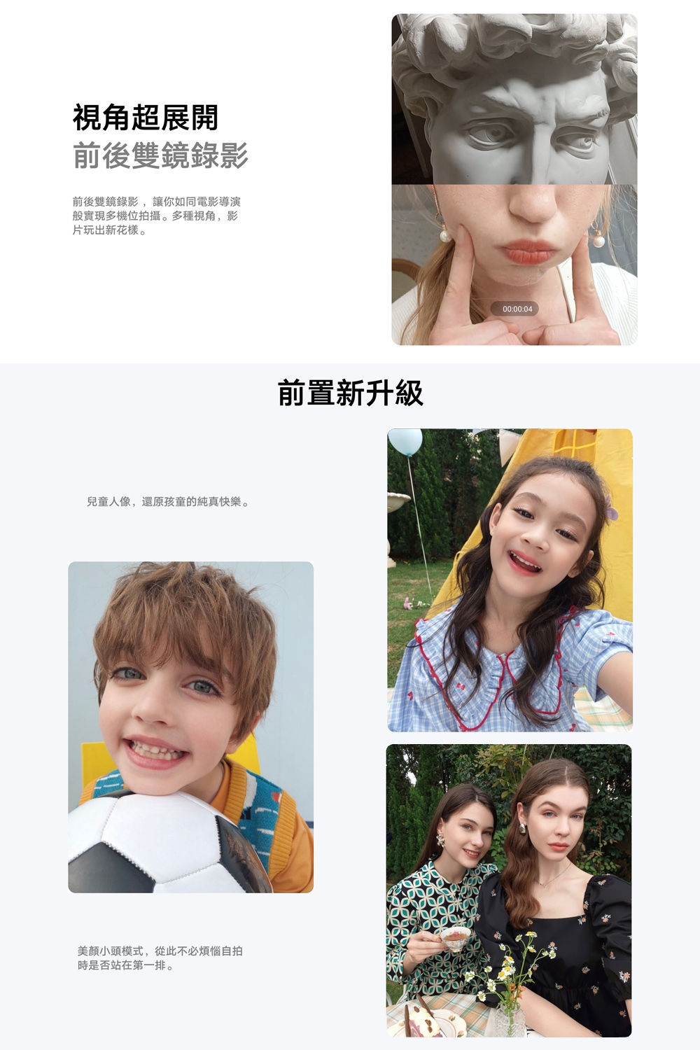 視角超展開前後雙鏡錄影前後雙鏡錄影,讓你如同電影導演般實現多機位拍攝。多種視角,影片玩出新花樣。兒童人像,還原孩童的純真快樂。美顏小頭模式,從此不必煩惱自拍時是否站在第一排。前置新升級00:00:04