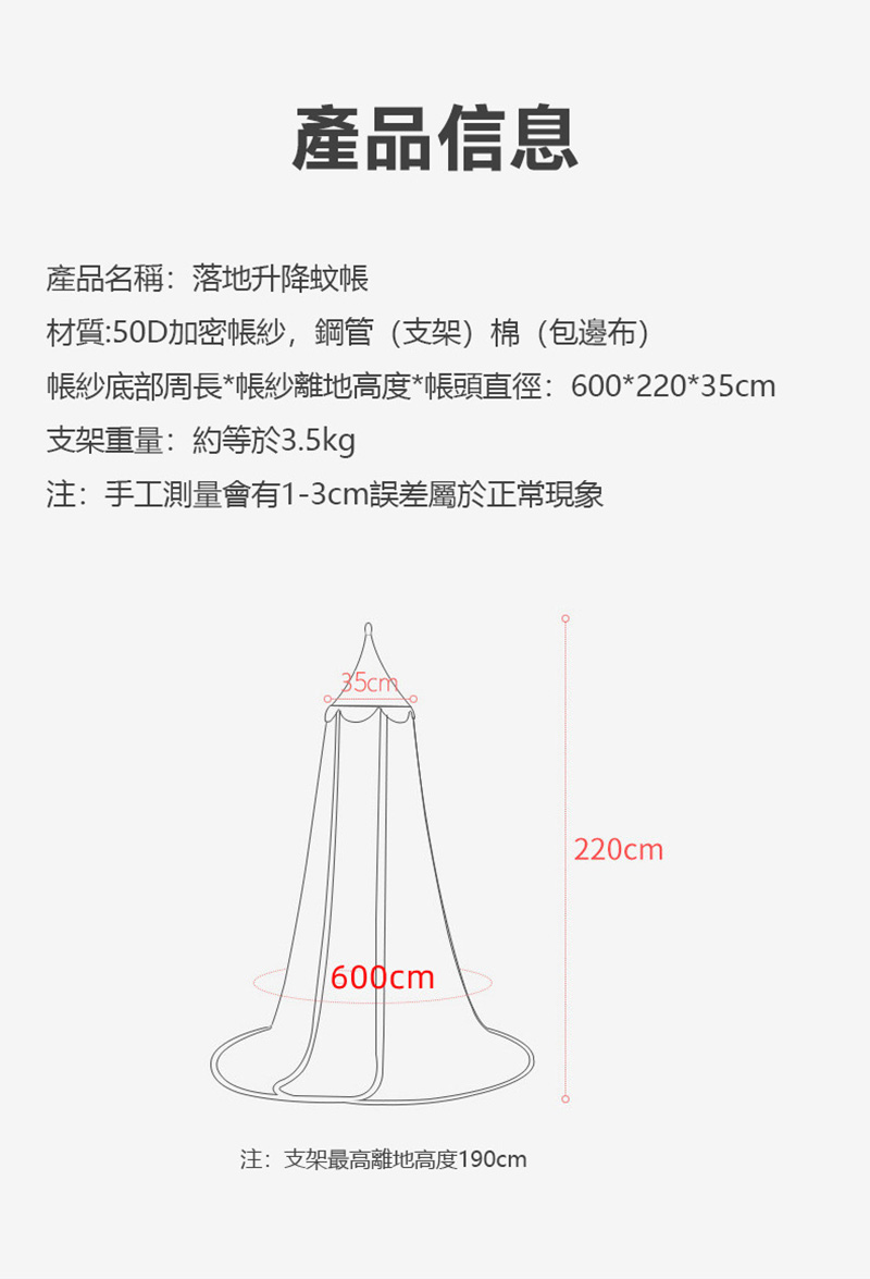 產品信息產品名稱:落地升降蚊材質:50D加密紗,鋼管(支架)棉(包邊布)帳紗底部周長*帳紗離地高度*帳頭直徑:600*220*35cm支架重量:約等於3.5kg注:手工測量會有1-3cm誤差屬於正常現象600cm注:支架最高離地高度190cm220cm