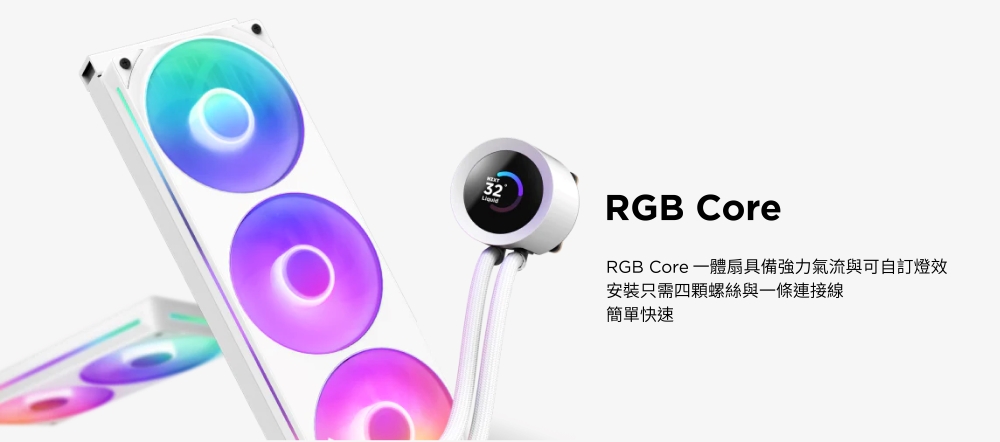 32RGB CoreRGB Core 一體扇具備強力氣流與可自訂燈效安裝只需四顆螺絲與一條連接線簡單快速