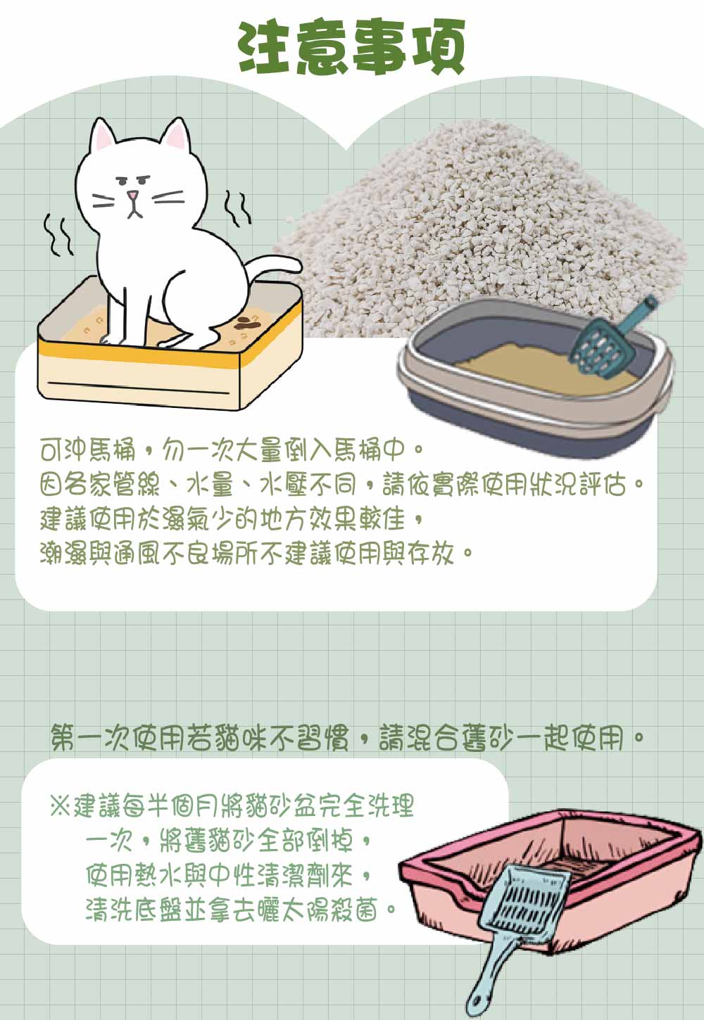注意事项可沖馬桶勿一次大量倒入馬桶管線、水量、水壓不同請依實際使用狀況評估。建議使用於濕氣少的地方效果較佳潮濕與通風不良場所不建議使用與存放。第一次使用若貓咪不習慣請混合舊砂一起使用。※建議每半個月將貓砂盆完全洗理一次,將舊貓砂全部倒掉,使用熱水與中性清潔劑來,清洗底盤並拿去曬太陽殺菌。。