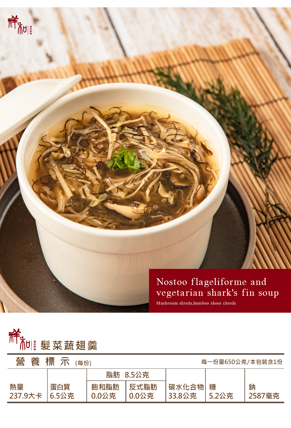 髮菜蔬翅羹營養標示(每份)Nostoo flageliforme andvegetarian sharks fin soupMushroom shreds,bamboo shoot chreds每一份量650公克/本包裝含1份脂肪 8.5公克熱量蛋白質237.9大卡 6.5公克飽和脂肪0.0公克 0.0公克反式脂肪碳水化合物 鈉33.8公克 5.2公克2587毫克