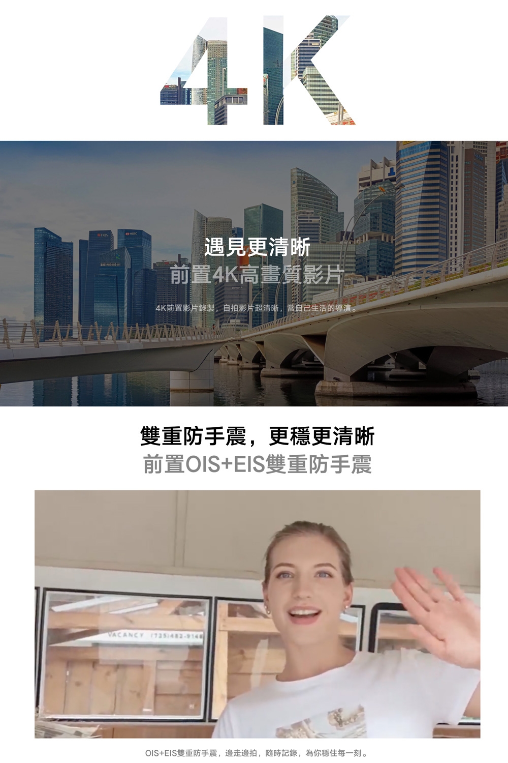 4K遇見更清晰前置4K高畫質影片4K前置影片錄製,自拍影片超清晰,當自己生活的導演。雙重防手震,更穩更清晰前置OIS+EIS雙重防手震VACANCY OIS+EIS雙重防手震,邊走邊拍,隨時記錄,為你穩住每一刻。