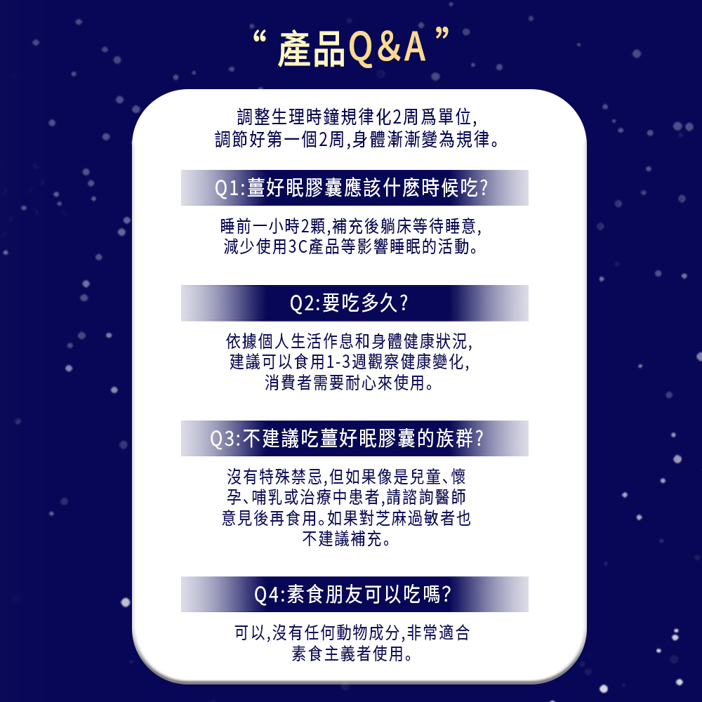 ‘產品Q&A”，調整生理時鐘規律化2周為單位,調節好第一個2周,身體漸漸變為規律。Q1:薑好眠膠囊應該什麼時候吃?睡前一小時2顆,補充後躺床等待睡意,減少使用3C產品等影響睡眠的活動。Q2:要吃多久?依據個人生活作息和身體健康狀況,建議可以食用1-3