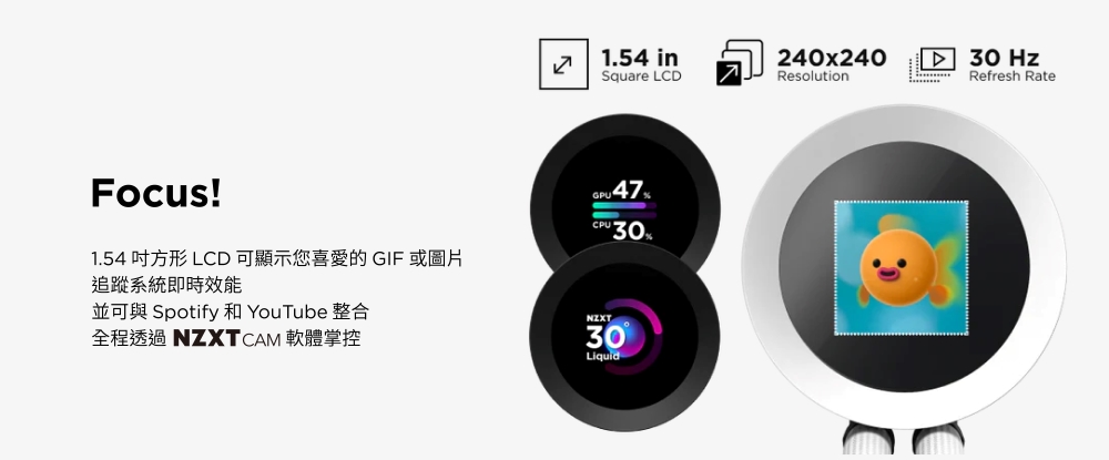 1.54 inSquare LCDResolutionFocus!1.54 方形 LCD 可顯示您喜愛的 GIF 或圖片追蹤系統即時效能並可與 Spotify 和 YouTube 整合全程透過 NZXTCAM 軟體掌控 47- 30%NZXT30Liquid240x24030 HzRefresh Rate