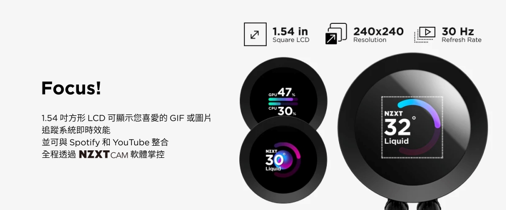 1.54 inSquare LCD240x240Resolution30 HzRefresh RateFocus!1.54 方形 LCD 可顯示您喜愛的 GIF 或圖片追蹤系統即時效能並可與 Spotify 和 YouTube 整合全程透過 NZXTCAM 軟體掌控 47-CPU30NZXTNZXT30Liquid32Liquid
