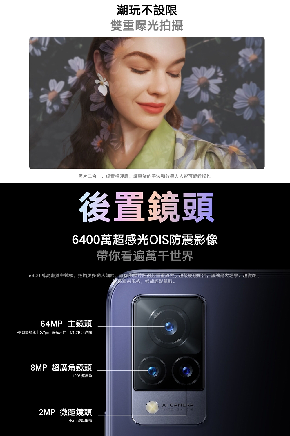 潮玩不設限雙重曝光拍攝照片二合一,虛實相呼應,讓專業的手法和效果人人皆可輕鬆操作。後置鏡頭6400萬超感光防震影像帶你看遍萬千世界6400 萬高畫質主鏡頭,挖掘更多動人細節,讓你的照片經得起重重放大。超級鏡頭組合,無論是大場景、超微距、是藝術風格,都能輕鬆駕馭。64MP 主鏡頭AF自動對焦  0.7um 感光元件  f/1.79 大光圈8MP 超廣角鏡頭120°超廣角2MP 微距鏡頭4cm 微距拍攝 CAMERA1: OIS