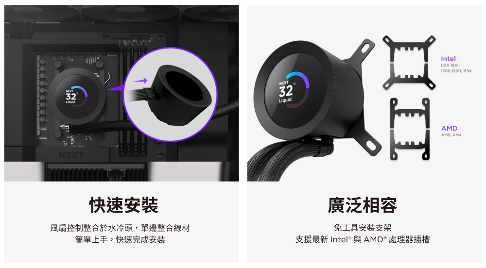 3232LiquidNZXT快速安裝風扇控制整合於水冷頭單邊整合線材簡單上手快速完成安裝廣泛相容免工具安装支架支援最新 Intel® 與AMD® 處理器插槽IntelLGA 1851,1700,1200, AMDAM5, AM4