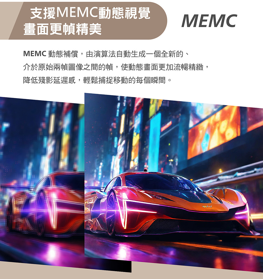 支援MEMC動態視覺MEMC畫面更幀精美MEMC 動態補償,由演算法自動生成一個全新的、介於原始兩幀圖像之間的幀,使動態畫面更加流暢精緻,降低殘影延遲感,輕鬆捕捉移動的每個瞬間。