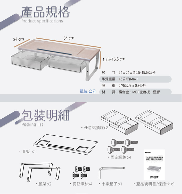 產品規格Prduct specifications24 cm54 cm105~15.5 cm 寸:54x 24x 10.5-15.5公分承受重量:15公斤(Max)淨 重:2.75公斤±0.3公斤單位:公分材質:鐵合金、MDF密度板、塑膠包裝明細Packing list黏抽屜.桌板 x1o固定螺絲 x4任意()使用腳架 x2調節螺絲x4 十字起子 x1產品說明書/保證卡x1