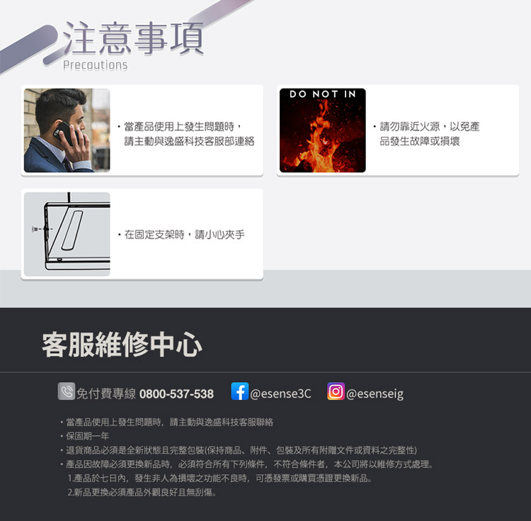 注意事項Precautions當產品使用上發生問題時,請主動與逸盛科技客服部連絡在固定支架時,請小心夾手DO NOT IN請勿靠近火源,以免產品發生故障或損壞客服維修中心免付費專線0800-537-538f@esense3C @esenseig,當產品使用上發生問題時,請主動與逸盛科技客服聯絡保固期一年退貨商品必須是全新狀態且完整包裝(保持商品附件、包裝及所有附贈文件或資料之完整性)產品因故障必須更換新品時,必須符合所有下列條件,不符合條件者,本公司將以維修方式處理。1.產品於七日內,發生非人為損壞之功能不良時,可憑發票或購買憑證更換新品。2. 新品更換必須產品外觀良好且無刮傷。