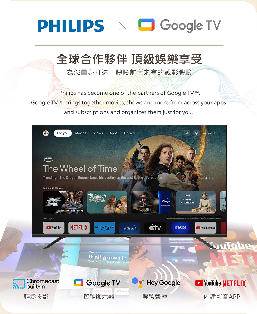 PHILIPS Google TV全球合作夥伴 頂級娛樂享受為您量身打造,體驗前所未有的觀影體驗Philips hs become one of the partners of Google TVGoogle  brings together movies, shows and more from across your appsand subscriptions and organizes them just for youFor you Movies Shows Apps LibraryaGoogle TVprimeThe Wheel of TimeTrending The Dragon Reborn faces his destiny as the Last Battle approachesTop picks for youFASTYour apps You God.LESSONSCHEMISTRYNETFLIXprime videomax MusicChromecastbuilt-in all grows inTrending Located in the centerGoogle TV7Hey GoogleYouTubeNETYouTube NETFLIX影音APPNETFLIXYouTub輕鬆投影智能顯示器輕鬆聲控