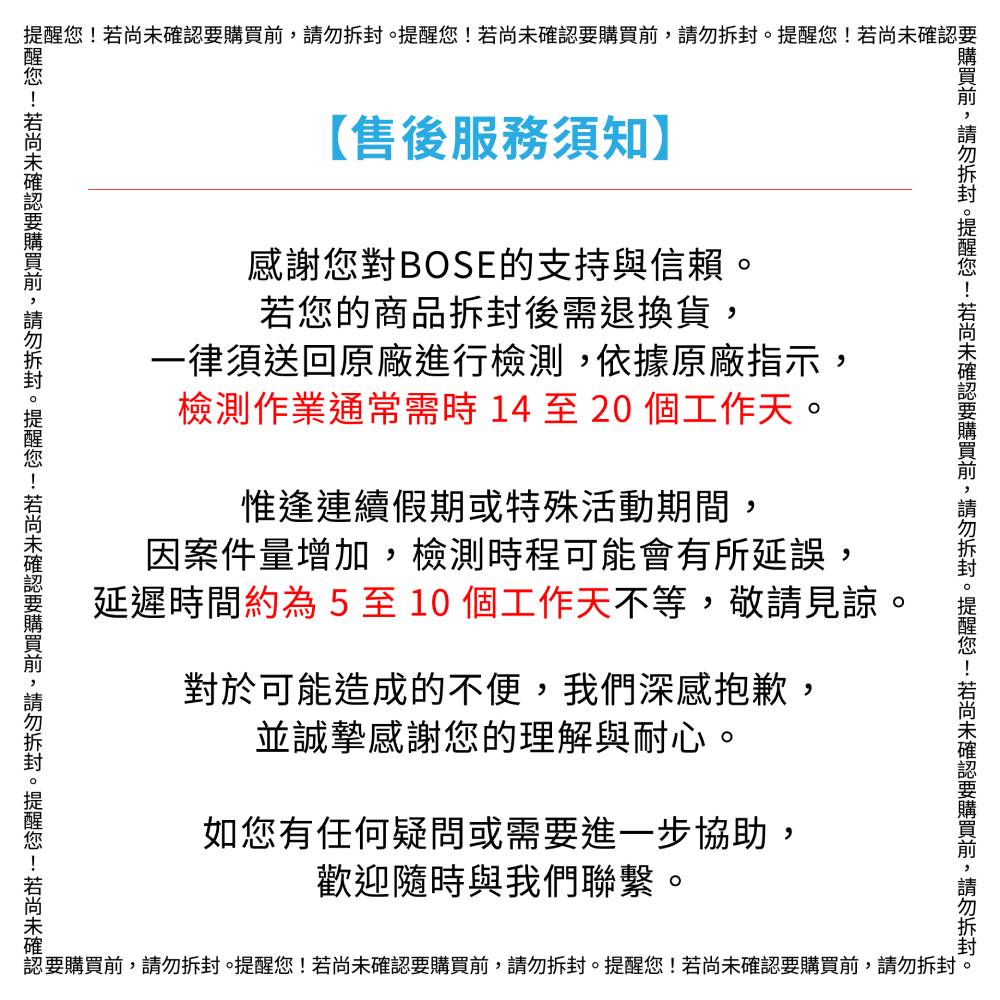 提醒您!若尚未確認【售後服務須知】感謝您對BOSE的支持與信賴若您的商品後需退換貨一律須送回原廠進行檢測依據原廠指示,檢測作業通常需時14至20個工作天。惟逢連續假期或特殊活動期間,因案件量增加,檢測時程可能會有所延誤,延遲時間約為5至10個工作天不等,敬請見諒。對於可能造成的不便,我們深感抱歉,並誠摯感謝您的理解與耐心,如您有任何疑問或需要進一步協助,歡迎隨時與我們聯繫。認要,。提醒您!若尚未確認要購買前,請勿拆封。提醒您!若尚未確認要購買前,請勿拆封。要購買前,請勿拆封。提醒您!若尚未確認要購買前,請勿拆封。提醒您!若尚未確認要購買前,請勿拆封。