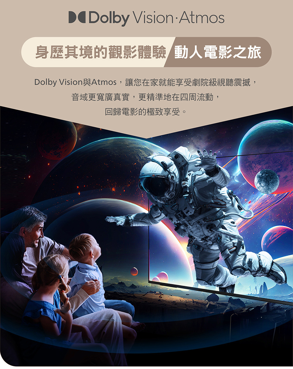Dolby Vision Atmos身歷其境的觀影體驗動人電影之旅Dolby Vision與Atmos,讓您在家就能享受劇院級視聽震撼,音域更寬廣真實,更精準地在四周流動,回歸電影的極致享受。