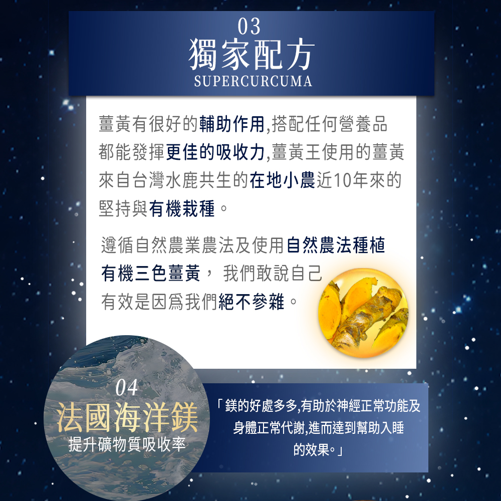 獨家配方，薑黃有很好的輔助作用,搭配任何營養品，都能發揮更佳的吸收力,薑黃王使用的薑黃，來自台灣水鹿共生的在地小農近10年來的，堅持與有機栽種。遵循自然農業農法及使用自然農法種植，有機三色薑黃, 我們敢說自己，有效是因為我們絕不參雜。法國海洋鎂，鎂的