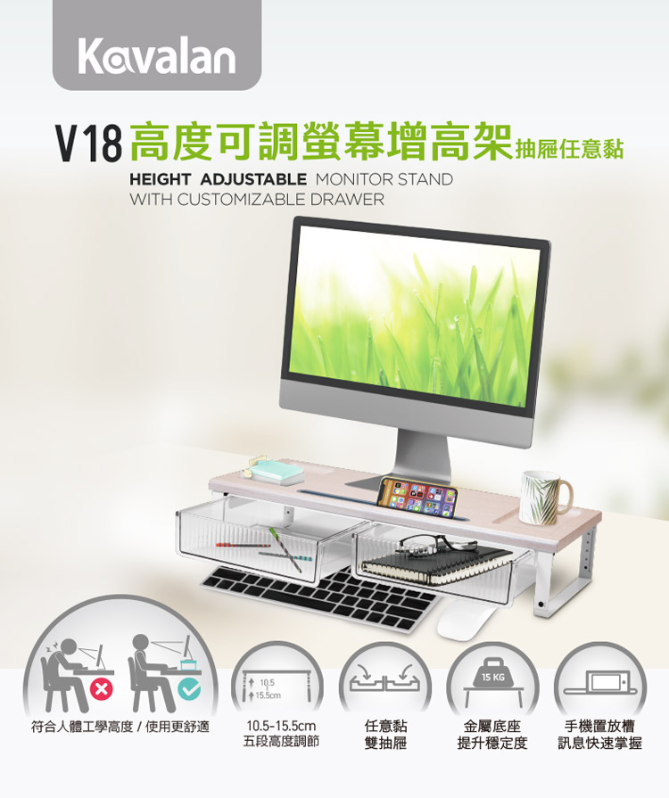 KavalanV18高度可調螢幕增高架抽屜任意黏HEIGHT ADJUSTABLE MONITOR STANDWITH CUSTOMIZABLE DRAWER 符合人體工學高度/使用更舒適15 KG15.5cm10.5-15.5cm任意黏五段高度調節雙抽屜金屬底座提升穩定度手機置放槽訊息快速掌握