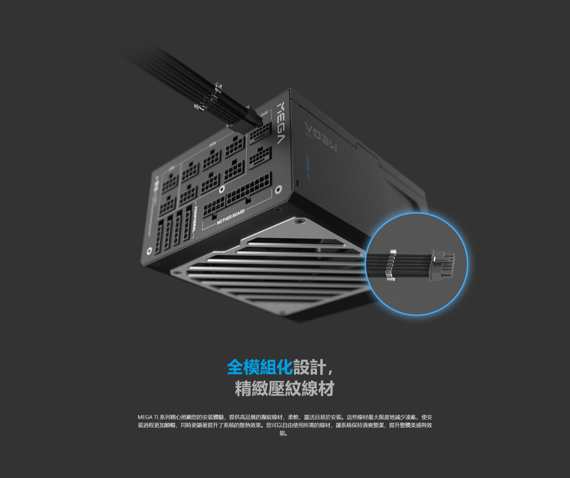wwwwMOTHER BOARD全模組化設計,精緻壓紋線材2x6SPMEGA TI 系列精心照顧您的安裝體驗,提供高品質的壓紋線材,柔軟、靈活且易於安裝。這些線材最大限度地減少凌亂、使安裝過程更加順暢,同時更顯著提升了系統的散熱效果。您可以自由使用所需的線材,讓系統保持清爽整潔,提升整體美感與效能。