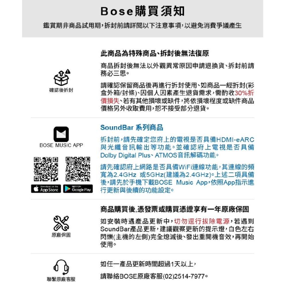 Bose 購買須知鑑賞期非商品試用期前請詳閱以下注意事項以避免消費爭議產生確認後拆封BOSE MUSIC APP on theApp Store原廠保固Google Play此商品為特殊商品,拆封後無法復原商品拆封後無法以外觀異常原因申請退換貨拆封前請務必三思請確認保留商品後再進行拆封使用,如商品一經拆封(彩盒外箱/封條)、因個人因素產生退貨需求,需酌收30%折價損失、若有其他損壞或缺件,將依損壞程度或缺件商品價格另外收取費用,恕不接受部分退貨SoundBar 系列商品拆封前,請先確定您府上的電視是否具備HDMI-eARC與光纖音訊輸出等功能。並確認府上電視是否具備Dolby Digital Plus、 ATMOS音訊解碼功能。請先確認府上網路是否具備WiFi連線功能,其連線的頻寬為2.4GHz 或5GHz(建議為2.4GHz)。上述二項具備後,請先於手機下載BOSE Music App,依照App指示進行更新與後續的功能設定。商品購買後,憑發票或購買憑證享有一年原廠保固如安裝時遇產品更新中,切勿行拔除電源,若遇到SoundBar產品更新,建議觀察更新的提示燈,白色左右閃爍(主機的左側)完全熄滅後、發出重開機音效,再開始使用。如一產品更新時間超過1天以上,聯繫原廠客服請聯絡BOSE原廠客服(02)2514-7977。