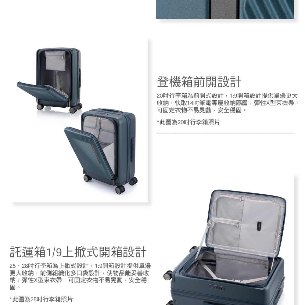 託運箱1/9上掀式開箱設計25、28行李箱為上掀式設計,19開箱設計提供單邊更大收納,前側組織化多口袋設計,使物品能妥善收納;彈性X帶,可固定衣物不易晃動,安全穩固。*此圖為25行李箱照片登機箱前開設計20行李箱為前開式設計,1:9開箱設計提供單邊更大收納,快取14吋筆電專屬收納隔層;彈性X型帶,可固定衣物不易晃動,安全穩固。*此圖為20吋行李箱照片