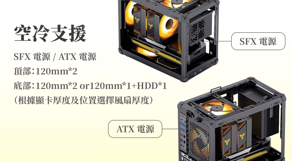 空冷支援SFX 電源 / ATX 電源頂部:120mm*2底部:120mm*2 or120mm*1+HDD*1(根據顯卡厚度及位置選擇風扇厚度)ATX 電源SFX 電源