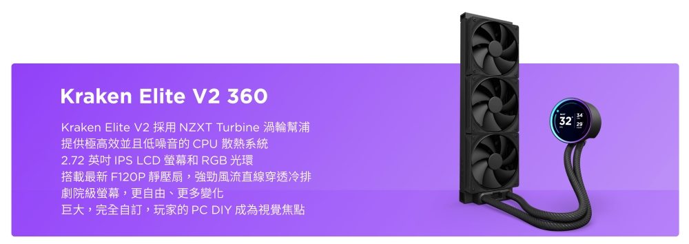 Kraken Elite V2 360Kraken Elite V2 採用NZXT Turbine 渦輪幫浦提供極高效並且低噪音的CPU 散熱系統2.72 英吋 IPS LCD RGB 光環搭載最新 F120P靜壓扇,強勁風流直線穿透冷排劇院級螢幕,更自由、更多變化巨大,完全自訂,玩家的PC DIY 成為視覺焦點32