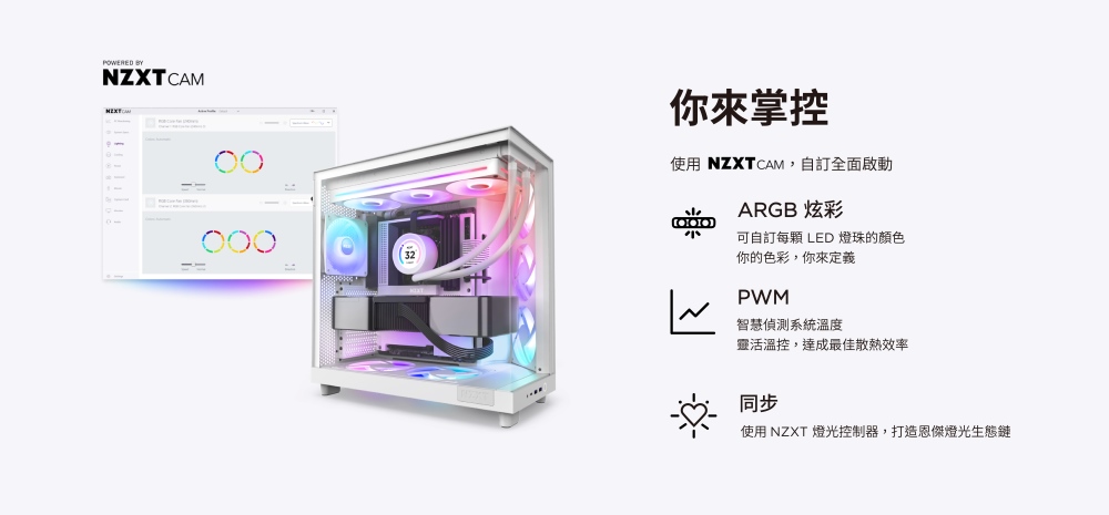 POWERED NZXTCAM32你掌控使用 NZXTCAM,訂全面啟動ARGB 炫彩可自訂每 LED 燈珠的顏色你的色彩,你來定義PWM智慧偵測系統溫度靈活溫控,達成最佳散熱效率同步使用 NZXT 燈光控制器,打造恩傑燈光生態鏈