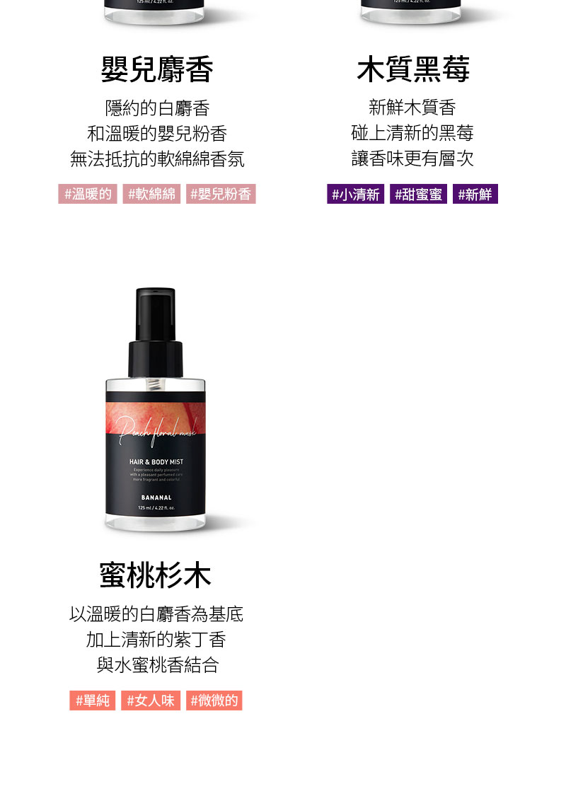 嬰兒麝香隱約白麝香和溫暖的嬰兒粉香木質黑莓新鮮木質香碰上清新的黑莓讓香味更有層次無法抵抗的軟綿綿香氛#溫暖的 #軟綿綿 #嬰兒粉香 #小清新#甜蜜蜜 #新鮮HAIR & BODY MIST     BANANAL125ml蜜桃杉木以溫暖的白麝香為基底加上清新的紫丁香與水蜜桃香結合#單純 #女人味 #微微的