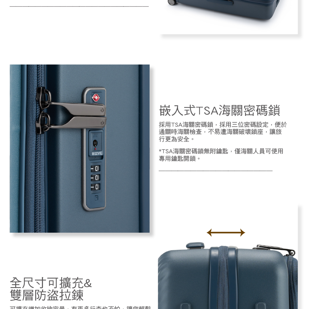 全尺寸擴充&雙層防盜拉鍊可 右 讓你嵌入式TSA海關密碼鎖採用TSA海關密碼鎖,採用三位密碼設定,便於通關時海關檢查,不易遭海關破壞鎖座,讓旅行更為安全。*TSA海關密碼鎖無附鑰匙,僅海關人員可使用專用鑰匙開鎖。D