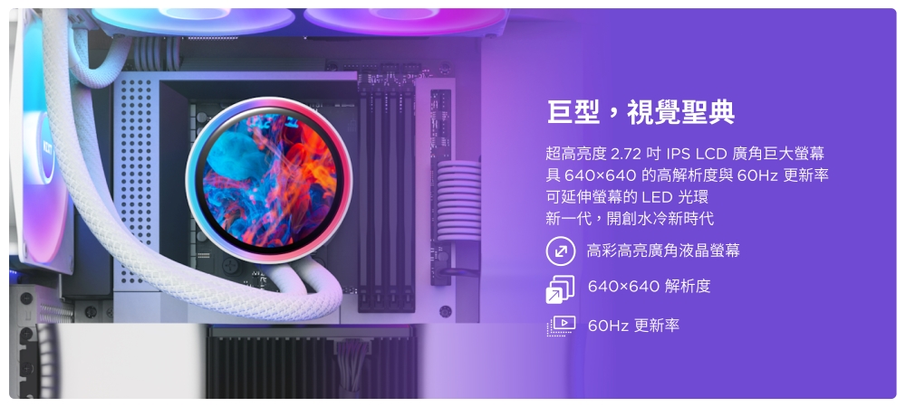 巨型,視覺聖典超亮度 .72 IPS LCD 廣角巨大螢幕具 640x640 的高解析度與 更新率可延伸螢幕的 LED 光環新一代,開創水冷新時代2 高彩高亮廣角液晶螢幕640×640 解析度60Hz 更新率