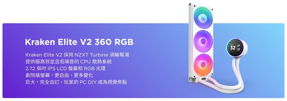 Kraken Elite V2 360 RGBKraken Elite V2 採用 NZXT Turbine 渦輪幫浦提供極高效並且低噪音的CPU 散熱系統2.72 英吋 IPS LCD 螢幕和 RGB 光環劇院級螢幕,更自由、更多變化巨大,完全自訂,玩家的PC DIY 成為視覺焦點32