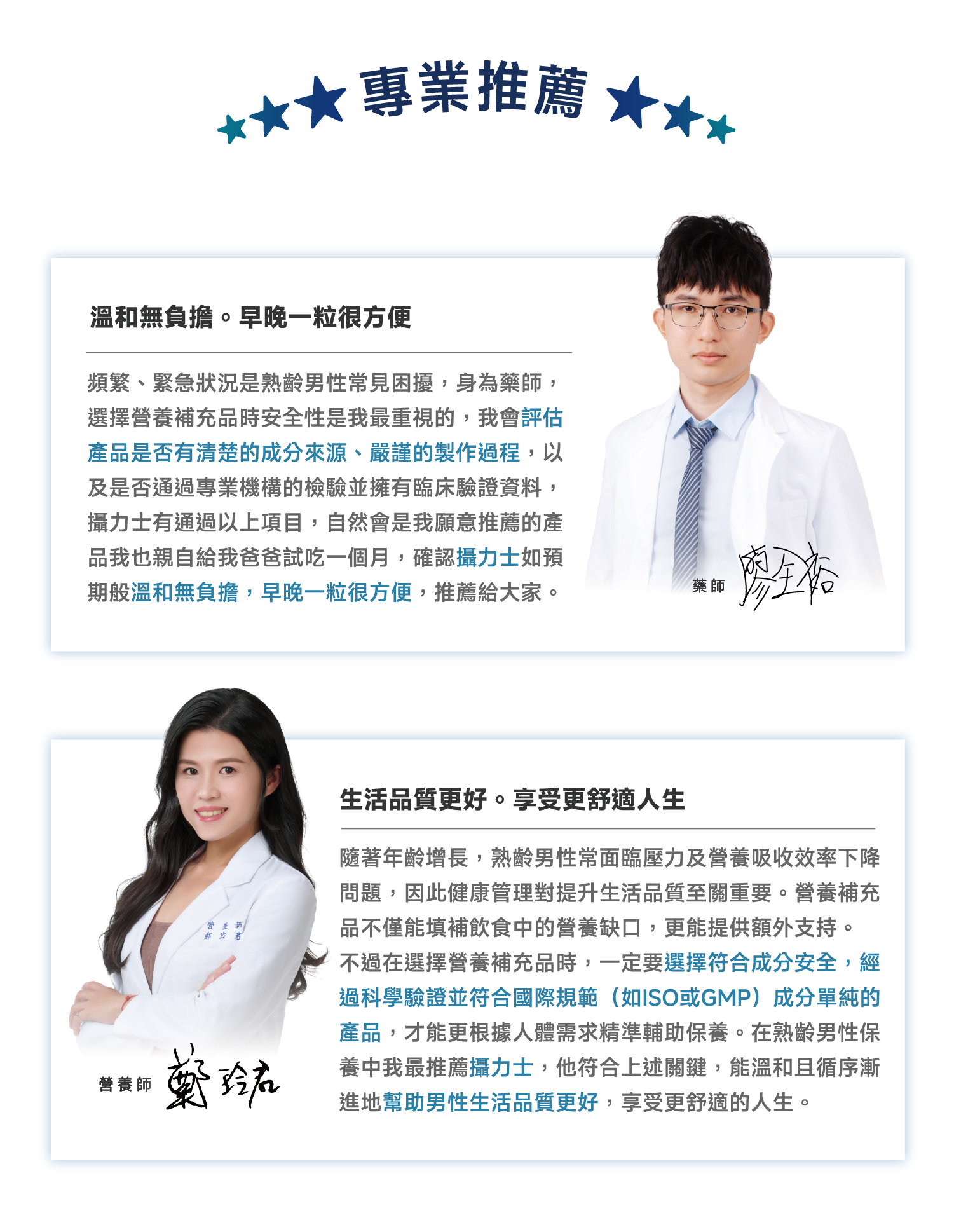★專業推薦溫和無負擔。早晚一粒很方便頻繁、緊急狀況是熟齡男性常見困擾,身為藥師,選擇營養補充品時安全性是我最重視的,我會評估產品是否有清楚的成分來源、嚴謹的製作過程,以及是否通過專業機構的檢驗並擁有臨床驗證資料,攝力士有通過以上項目,自然會是我願意推薦的產品我也親自給我爸爸試吃一個月,確認攝力士如預期般溫和無負擔,早晚一粒很方便,推薦給大家。藥師營養師營養師生活品質更好。享受更舒適生隨著年齡增長,熟齡男性常面臨壓力及營養吸收效率下降問題,因此健康管理對提升生活品質至關重要。營養補充品不僅能填補飲食中的營養缺口,更能提供額外支持。不過在選擇營養補充品時,一定要選擇符合成分安全,經過科學驗證並符合國際規範(如ISO或GMP)成分單純的產品,才能更根據人體需求精準輔助保養。在熟齡男性保養中我最推薦攝力士,他符合上述關鍵,能溫和且循序漸進地幫助男性生活品質更好,享受更舒適的人生。