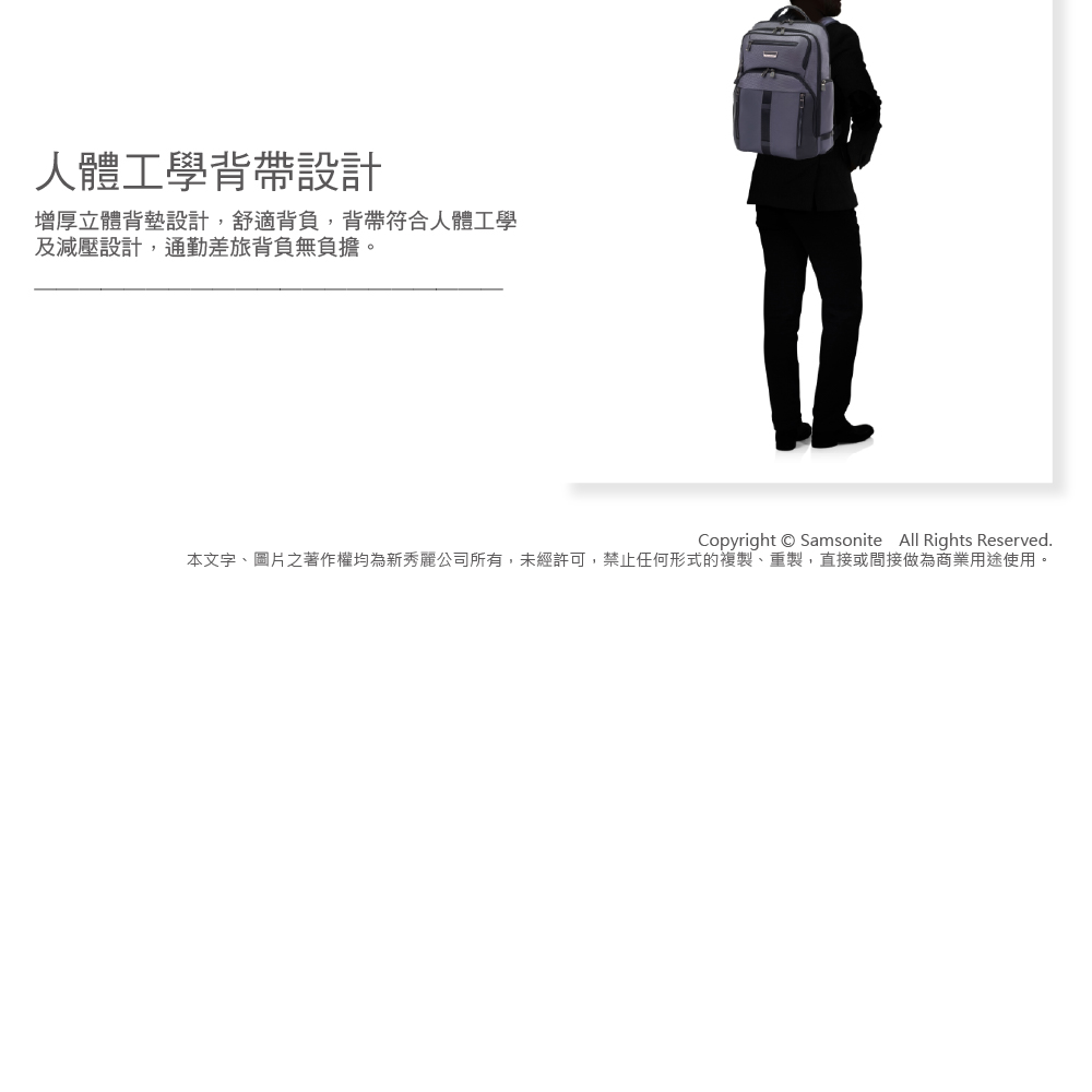 人體工學背帶設計增厚立體背墊設計,舒適背負,背帶符合人體工學及減壓設計,通勤差旅背負無負擔。Copyright  Samsonite All Rights Reserved.本文字、圖片之著作權均為新秀麗公司所有,未經許可,禁止任何形式的複製、重製,直接或間接做為商業用途使用。