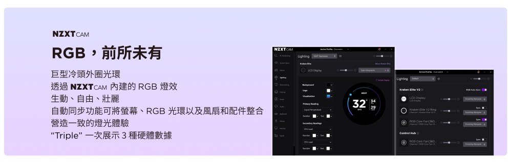 ZXTCAMRG,前所未有NZXTCAM 巨型冷頭外圈光環透過 NZXTCAM 內建的 RGB 燈效生動、自由、壯麗自動同步功能可將螢幕、RGB 光環以及風扇和配件整合 N營造一致的燈光體驗“Triple 一次展示3體數據32Lighting RGB B