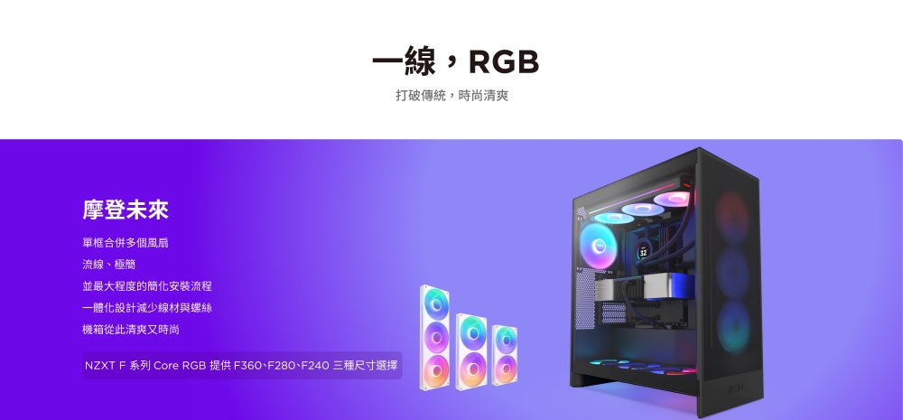 一線, RGB摩登未來單框合併多個風扇流線、極簡並最大程度的簡化安裝流程一體化設計減少線材與螺絲機箱從此清爽又時尚NZXT F 系列 Core RGB 提供 F360、F280、F240 三種尺寸選擇打破傳統,時尚清爽