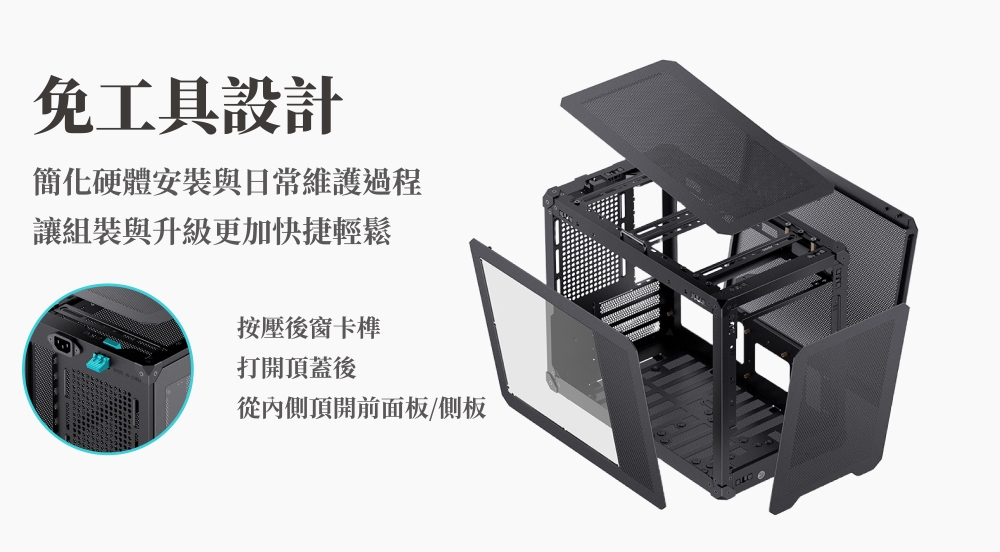免工具設計簡化硬體安裝與日常維護過程讓組裝與升級更加快捷輕鬆按壓後窗卡榫打開頂蓋後從內側頂開前面板/側板