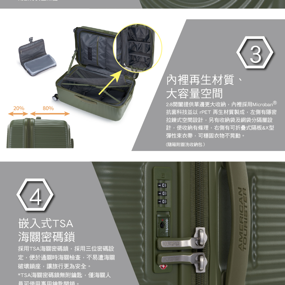 20%480%嵌入式TSA01內裡再生材質、大容量空間32:8開闔提供單邊更大收納,內裡採用Microban 抗菌科技並以 rPET 再生材質製成,左側有隱密拉鍊式空間設計,另有收納袋及網袋分隔層設計,使收納有條理,右側有可折疊式隔板&X型彈性束衣帶,可穩固衣物不晃動。(隨箱附盥洗收納包)海關密碼鎖採用TSA海關密碼鎖,採用三位密碼設定,便於通關時海關檢查,不易遭海關破壞鎖座,讓旅行更為安全。*TSA海關密碼鎖無附,僅海關人田田鑰匙開銷。