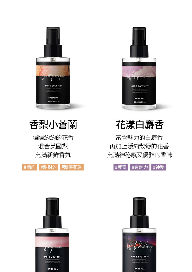 HAI & BODY MIST     BANANAL RHAIR & BODY MIST    BANANAL香梨小蒼蘭隱隱約約的花香混合英國梨充滿新鮮香氣#隱約 #甜甜的 #新鮮花香花漾白麝香富含魅力的白麝香再加上隱約散發的花香充滿神秘感又優雅的香味#豐富 #有魅力 #神秘HAIR & BODY MIST  plesant    BANANAL HAIR & BODY MIST a pleasant    BANANAL