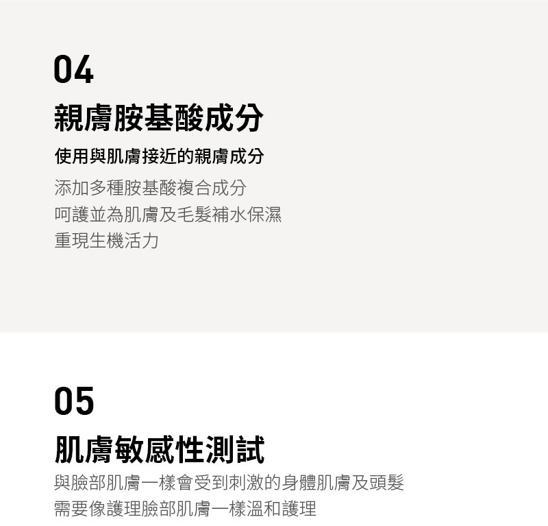 04親膚胺基酸成分使用與肌膚接近的親膚成分添加多種胺基酸複合成分呵護並為肌膚及毛髮補水保濕重現生機活力05肌膚敏感性測試與臉部肌膚一樣會受到刺激的身體肌膚及頭髮需要像護理臉部肌膚一樣溫和護理
