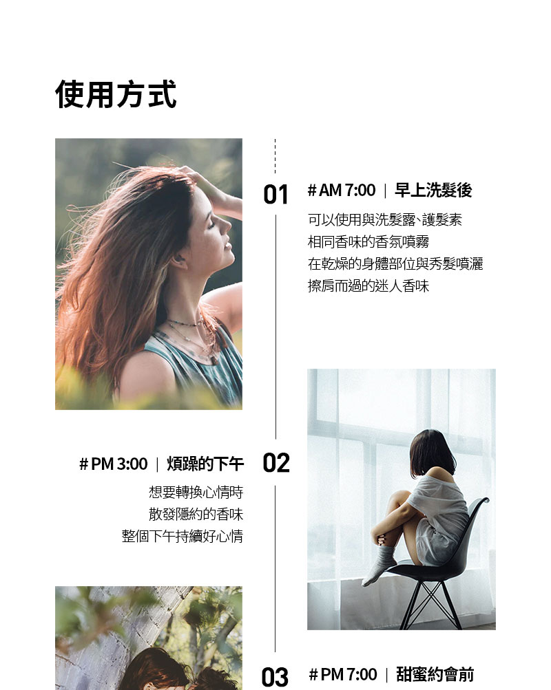 使用方式01 #AM7:00 | 早上洗髮後可以使用與洗髮露、護髮素相同香味的香氛噴霧# PM 3:00 | 煩躁的下午02想要轉換心情時散發隱約的香味整個下午持續好心情在乾燥的身體部位與秀髮噴灑擦肩而過的迷人香味03#PM7:00 | 甜蜜約會前