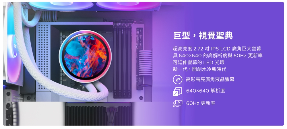 巨型,視覺聖典超高亮度 .72  IPS LCD 廣角巨大螢幕具 640x640 的高解析度與 更新率可延伸螢幕的 LED 光環新一代,開創水冷新時代2 高彩高亮廣角液晶螢幕640×640 解析度60Hz 更新率