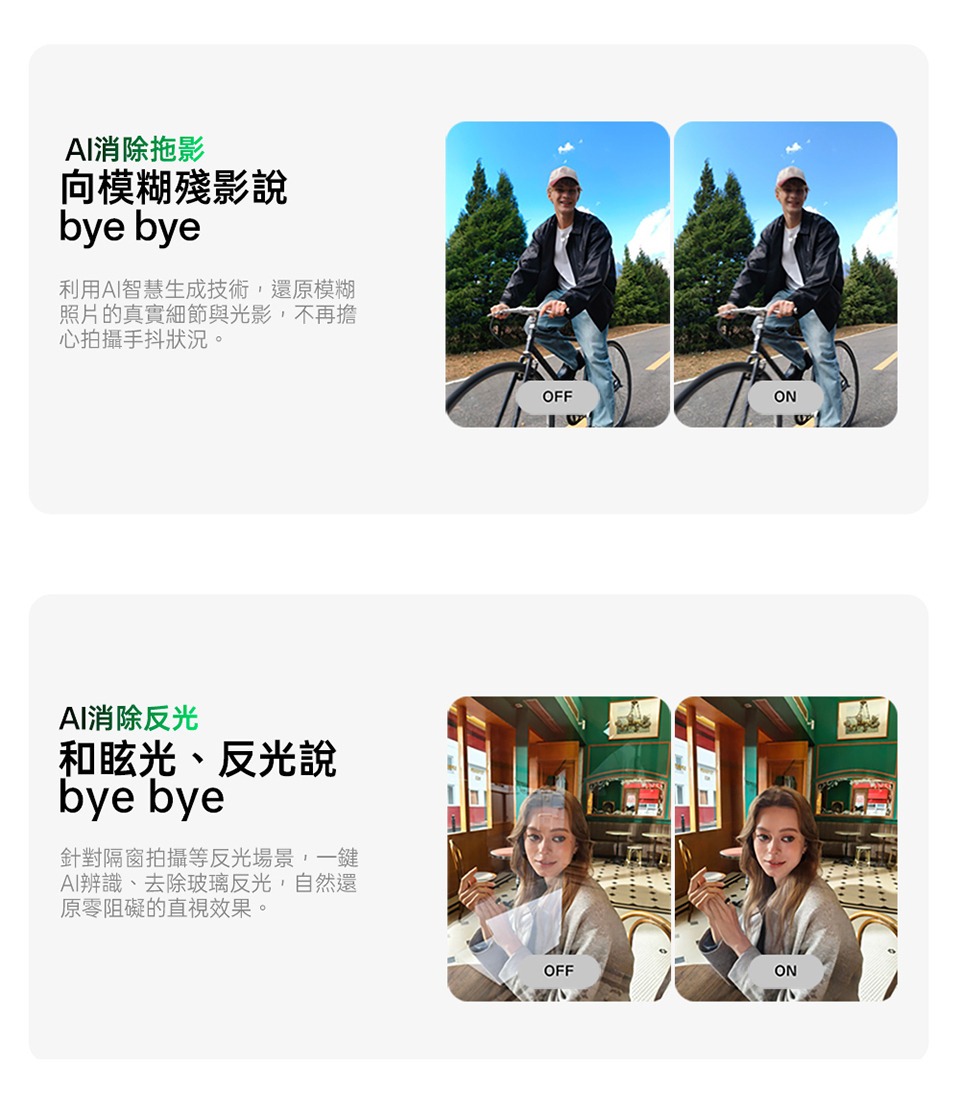 AI消除拖影向模糊殘影說bye bye利用AI智慧生成技術,還原模糊照片的真實細節與光影,不再擔心拍攝手抖狀況。AI消除反光和眩光、反光說bye bye針對隔窗拍攝等反光場景,一鍵AI辨識、去除玻璃反光,自然還原零阻礙的直視效果。OFFONOFFON