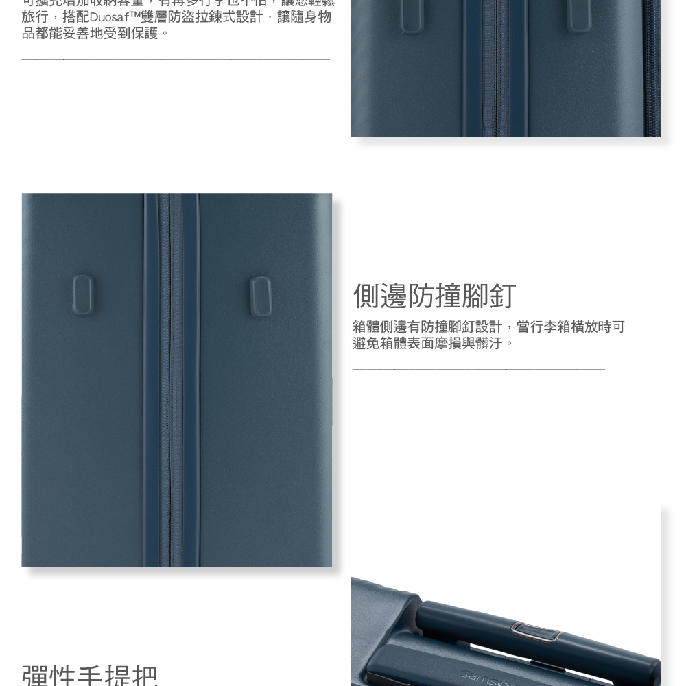 芯旅行,搭配DuosafT雙層防盜拉鍊式設計,讓隨身物品都能妥善地受到保護。側邊防撞腳釘箱體側邊有防撞腳釘設計,當行李箱時可避免箱體表面摩損與髒汙。彈性手提