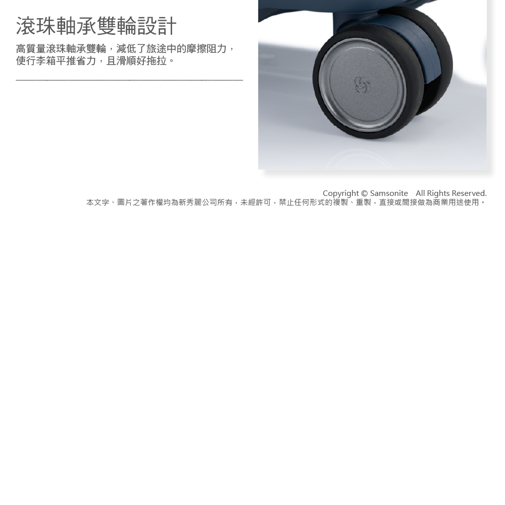 滾珠軸承雙輪設計高質量滾珠軸承雙輪,減低了旅途中的摩擦阻力,使行李箱平推省力,且滑順好拖拉。Copyright Samsonite All Rights Reserved.本文字、圖片之著作權均為新秀麗公司所有,未經許可,禁止任何形式的複製、重製,直接或間接做為商業用途使用。