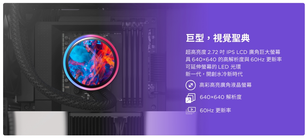 巨型,視覺聖典超高亮度 .72 IPS LCD 廣角巨大螢幕具 640x640 的高解析度與 更新率可延伸螢幕的 LED 光環新一代,開創水冷新時代2 高彩高亮廣角液晶螢幕640×640 解析度60Hz 更新率