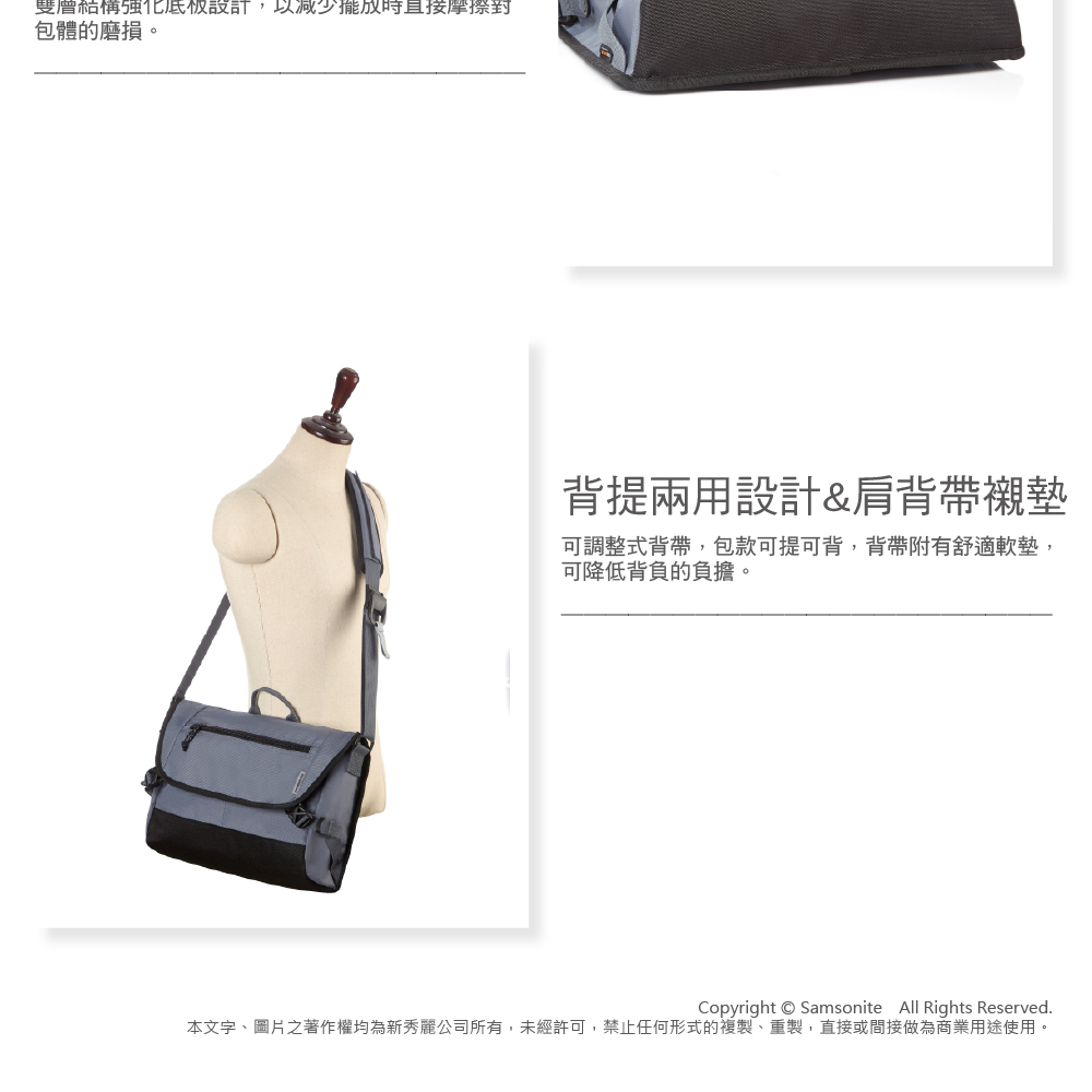 雙層設計,以減少時直接包體的磨損。背提兩用設計&肩背帶襯墊可調整式背帶,包款可提可背,背帶附有舒適軟墊,可降低背負的負擔。Copyright Samsonite All Rights Reserved.本文字、圖片之著作權均為新秀麗公司所有,未經許可,禁止任何形式的複製、重製,直接或間接做為商業用途使用。