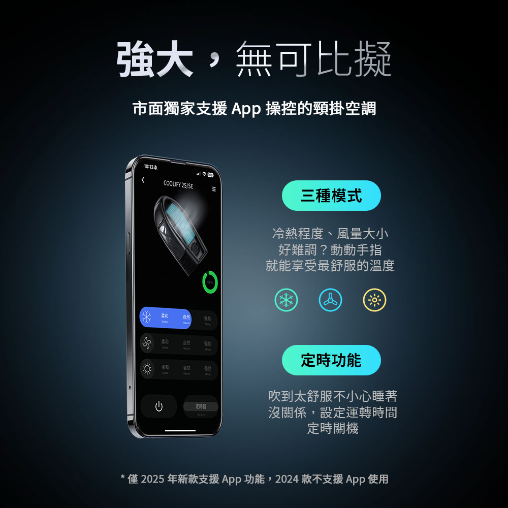 強大,無可比擬市面獨家支援  操控的頸掛空調10:COOLIFY 2S/SE自然柔和自然三種模式冷熱程度、風量大小好難調?動動手指就能享受最舒服的溫度定時功能吹到太舒服不小心睡著定時器沒關係,設定運轉時間定時關機* 僅2025年新款支援App功能,2024 款不支援App使用