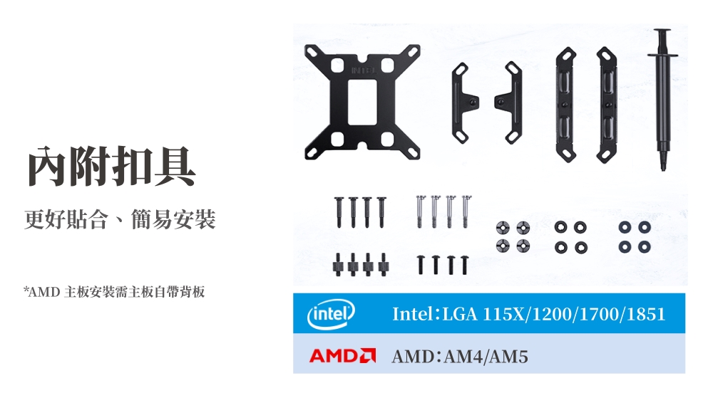 內附扣具更好貼合、簡易安裝  *AMD主板安裝需主板自帶intelIntel LGA 115X/1200/1700/1851AMD AMD: AM4/AM5